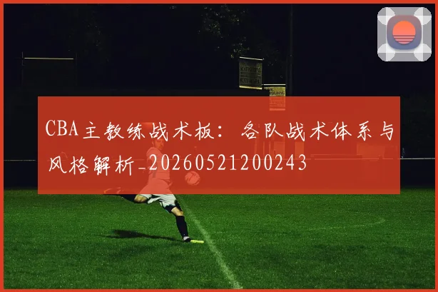 CBA主教练战术板:各队战术体系与风格解析_20260521200243