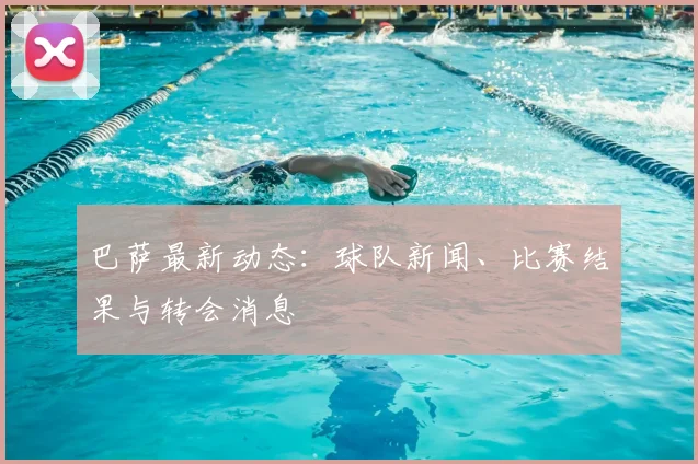 巴萨最新动态：球队新闻、比赛结果与转会消息